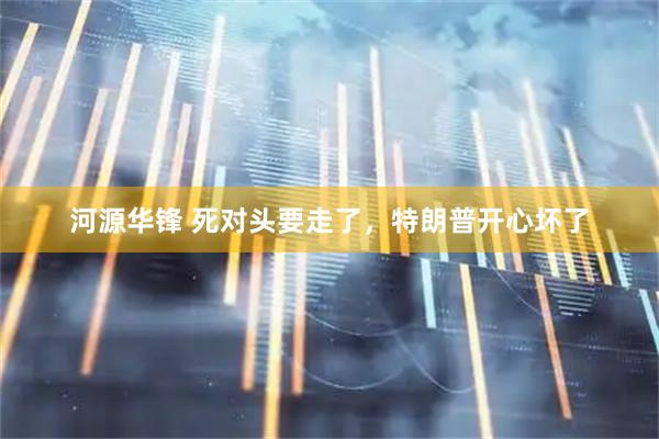 河源华锋 死对头要走了，特朗普开心坏了