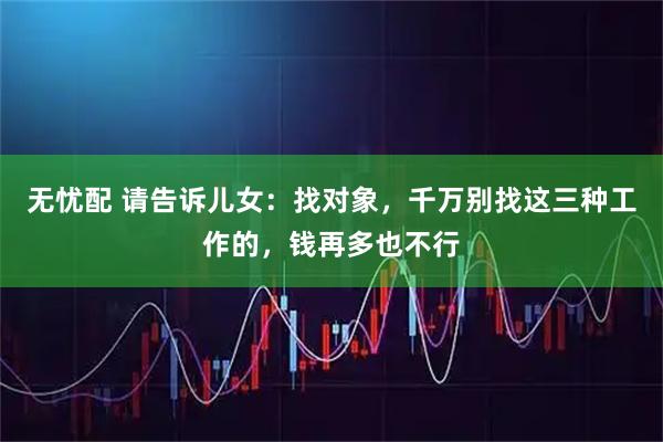 无忧配 请告诉儿女：找对象，千万别找这三种工作的，钱再多也不行