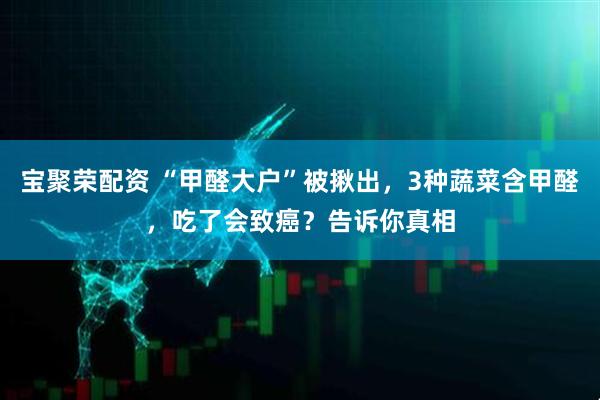 宝聚荣配资 “甲醛大户”被揪出，3种蔬菜含甲醛，吃了会致癌？告诉你真相