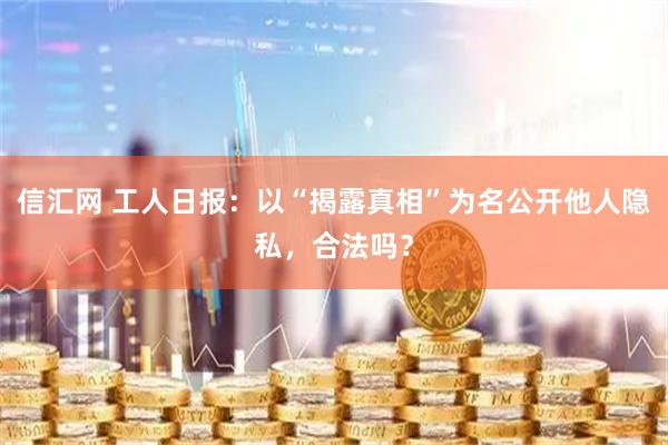 信汇网 工人日报：以“揭露真相”为名公开他人隐私，合法吗？