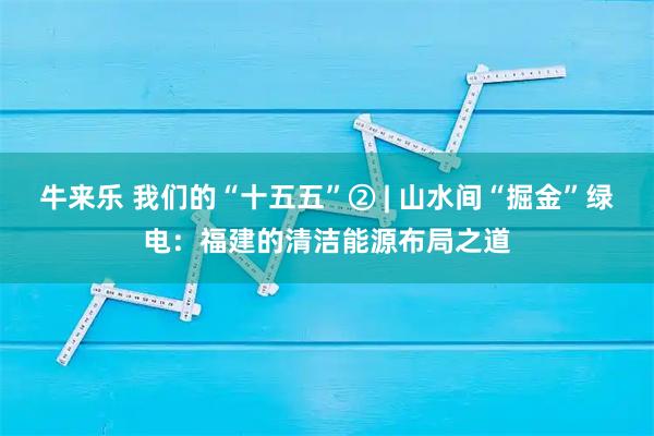 牛来乐 我们的“十五五”② | 山水间“掘金”绿电：福建的清洁能源布局之道