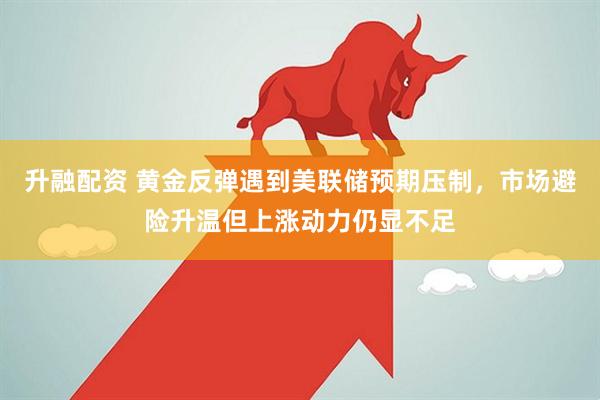 升融配资 黄金反弹遇到美联储预期压制，市场避险升温但上涨动力仍显不足