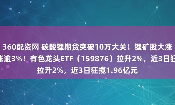 360配资网 碳酸锂期货突破10万大关！锂矿股大涨，赣锋锂业涨逾3%！有色龙头ETF（159876）拉升2%，近3日狂揽1.96亿元