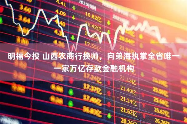 明福今投 山西农商行换帅，向弟海执掌全省唯一一家万亿存款金融机构