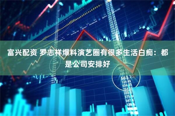 富兴配资 罗志祥爆料演艺圈有很多生活白痴：都是公司安排好