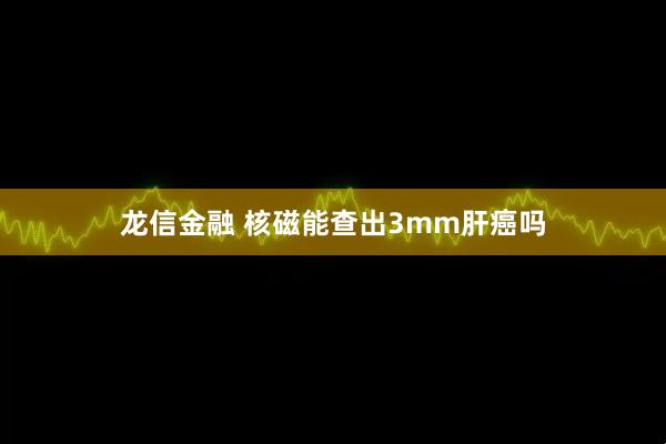 龙信金融 核磁能查出3mm肝癌吗