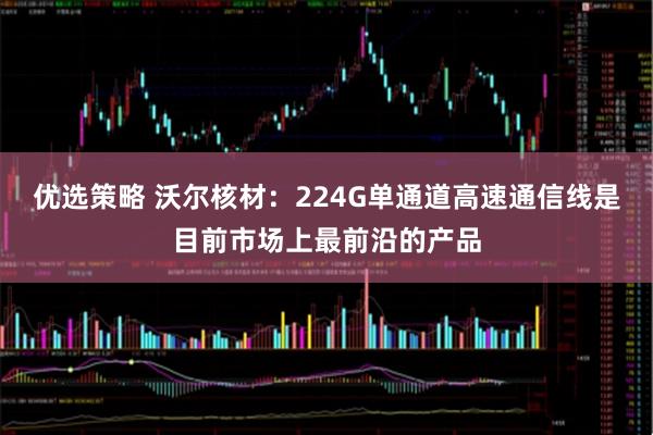 优选策略 沃尔核材：224G单通道高速通信线是目前市场上最前沿的产品