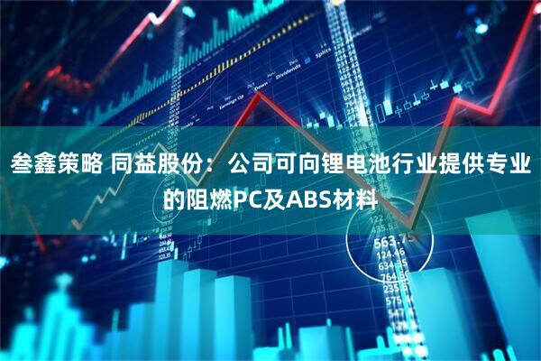 叁鑫策略 同益股份：公司可向锂电池行业提供专业的阻燃PC及ABS材料