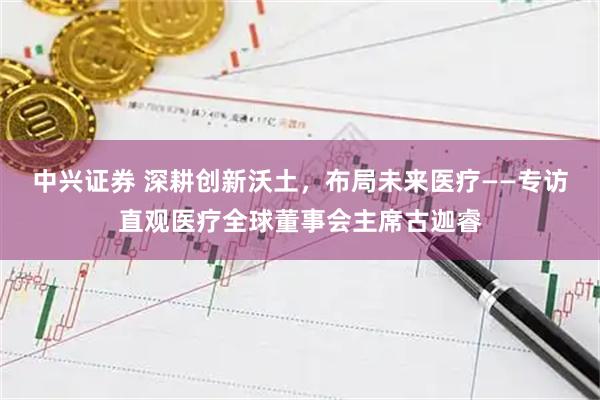 中兴证券 深耕创新沃土，布局未来医疗——专访直观医疗全球董事会主席古迦睿