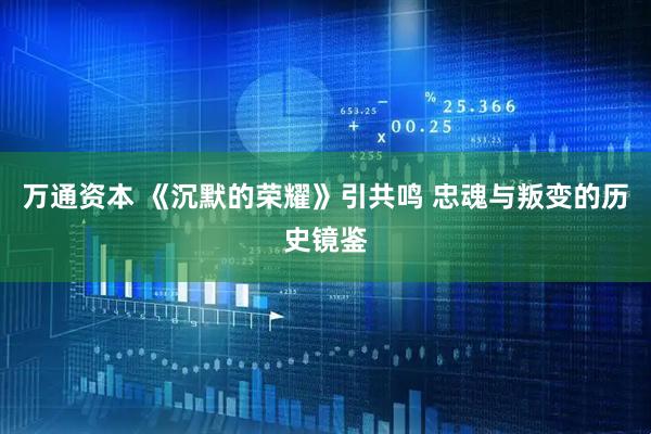 万通资本 《沉默的荣耀》引共鸣 忠魂与叛变的历史镜鉴