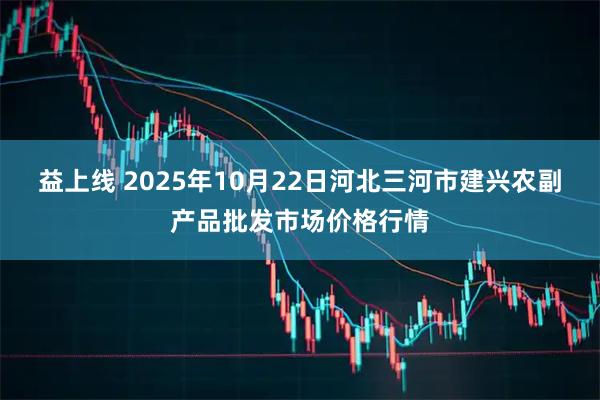 益上线 2025年10月22日河北三河市建兴农副产品批发市场价格行情