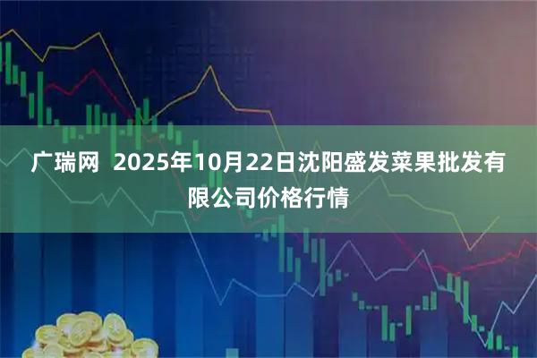广瑞网  2025年10月22日沈阳盛发菜果批发有限公司价格行情