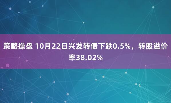策略操盘 10月22日兴发转债下跌0.5%，转股溢价率38.02%