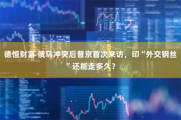 德恒财富 俄乌冲突后普京首次来访，印“外交钢丝”还能走多久？
