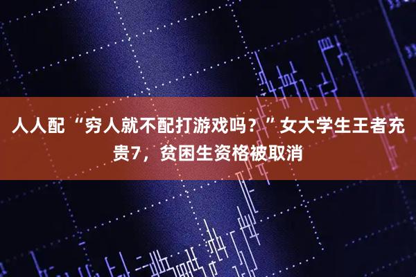 人人配 “穷人就不配打游戏吗？”女大学生王者充贵7，贫困生资格被取消
