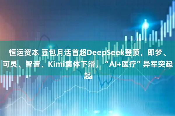 恒运资本 豆包月活首超DeepSeek登顶，即梦、可灵、智谱、Kimi集体下滑，“AI+医疗”异军突起