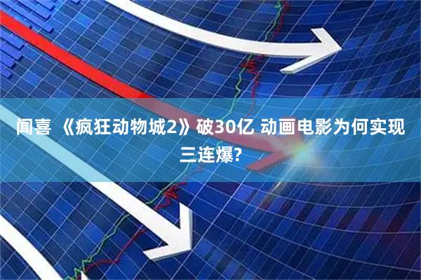 闻喜 《疯狂动物城2》破30亿 动画电影为何实现三连爆?