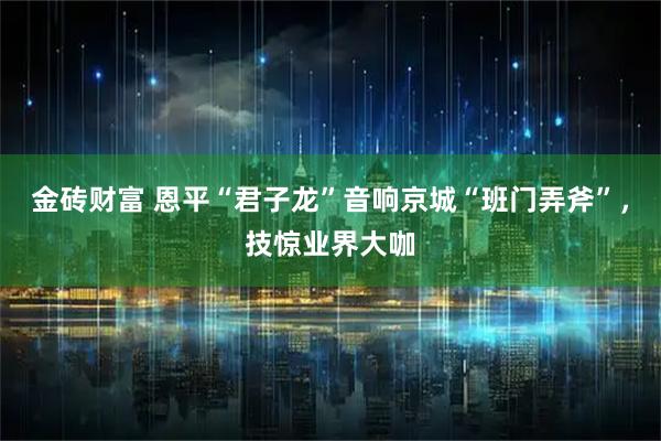 金砖财富 恩平“君子龙”音响京城“班门弄斧”，技惊业界大咖