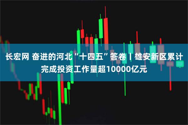 长宏网 奋进的河北“十四五”答卷丨雄安新区累计完成投资工作量超10000亿元