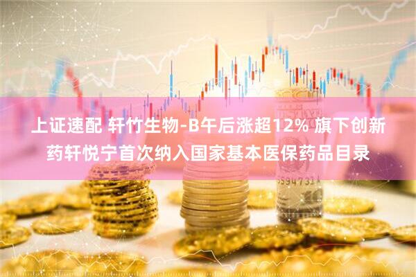 上证速配 轩竹生物-B午后涨超12% 旗下创新药轩悦宁首次纳入国家基本医保药品目录