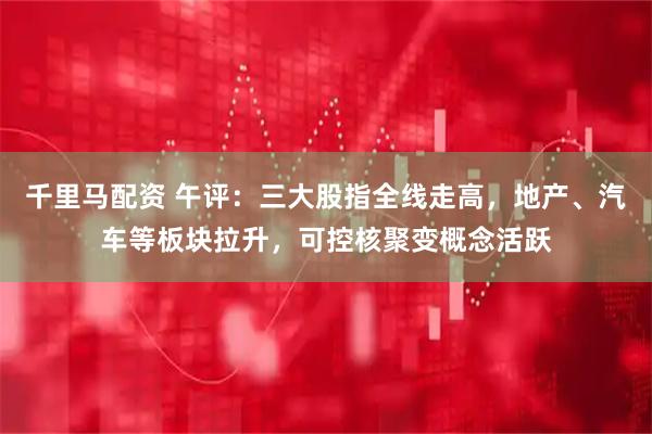 千里马配资 午评：三大股指全线走高，地产、汽车等板块拉升，可控核聚变概念活跃