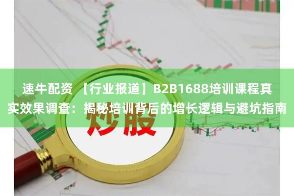 速牛配资 【行业报道】B2B1688培训课程真实效果调查：揭秘培训背后的增长逻辑与避坑指南