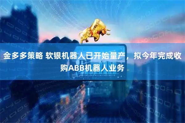 金多多策略 软银机器人已开始量产，拟今年完成收购ABB机器人业务