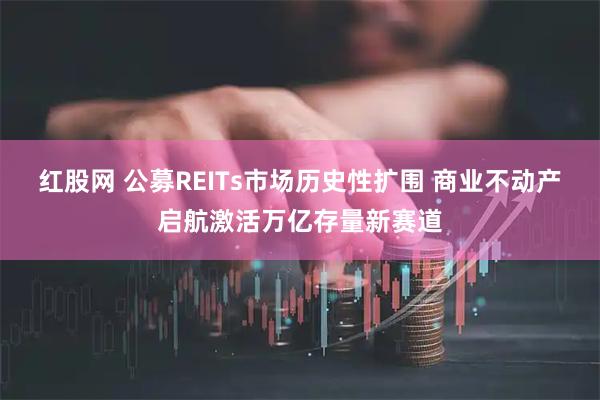 红股网 公募REITs市场历史性扩围 商业不动产启航激活万亿存量新赛道