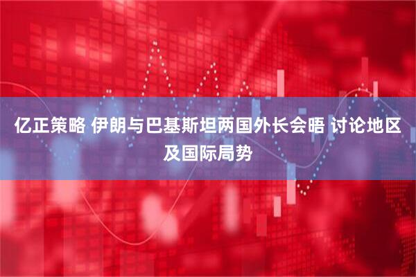 亿正策略 伊朗与巴基斯坦两国外长会晤 讨论地区及国际局势